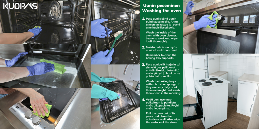 Kuopas Muuttosiivous Move-out cleaning Uunin peseminen / Washing the oven 1. Pese uuni sisältä uuninpuhdistusaineella. Anna aineen vaikuttaa ja pyyhi aine huolellisesti pois. Wash the inside of the oven with oven cleaner. Leave to work and wipe it off thoroughly. 2. Muista puhdistaa myös uunipeltien kannattimet. Remember to clean the baking tray supports. 3. Pese uunipellit harjalla tai sienellä. Jos pellit ovat erittäin likaisia, liota niitä ensin yön yli ja hankaa ne puhtaaksi aamulla. Wash the baking trays with a brush or sponge. If they are very dirty, soak them overnight and scrub them clean in the morning. 4. Vedä uuni asennus-paikaltaan ja puhdista myös ulkopuolelta. Pyyhi myös lieden pinta. Pull the oven out of its place and clean the outside as well. Also wipe the surface of the stove.